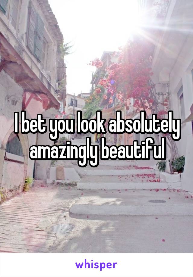 I bet you look absolutely amazingly beautiful