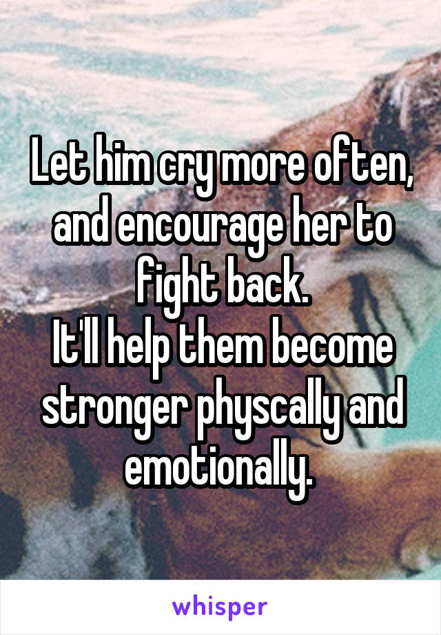 Let him cry more often, and encourage her to fight back.
It'll help them become stronger physcally and emotionally. 