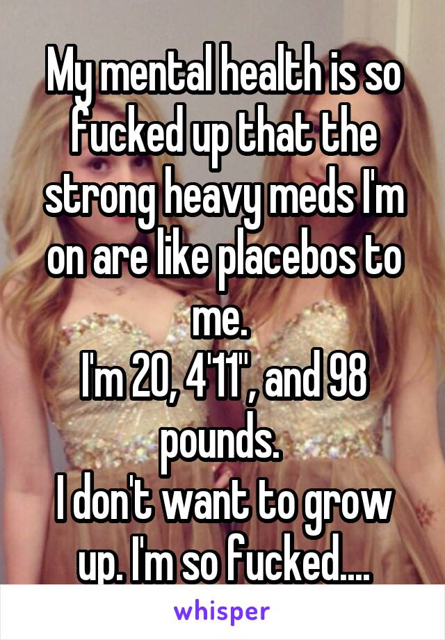 My mental health is so fucked up that the strong heavy meds I'm on are like placebos to me. 
I'm 20, 4'11", and 98 pounds. 
I don't want to grow up. I'm so fucked....