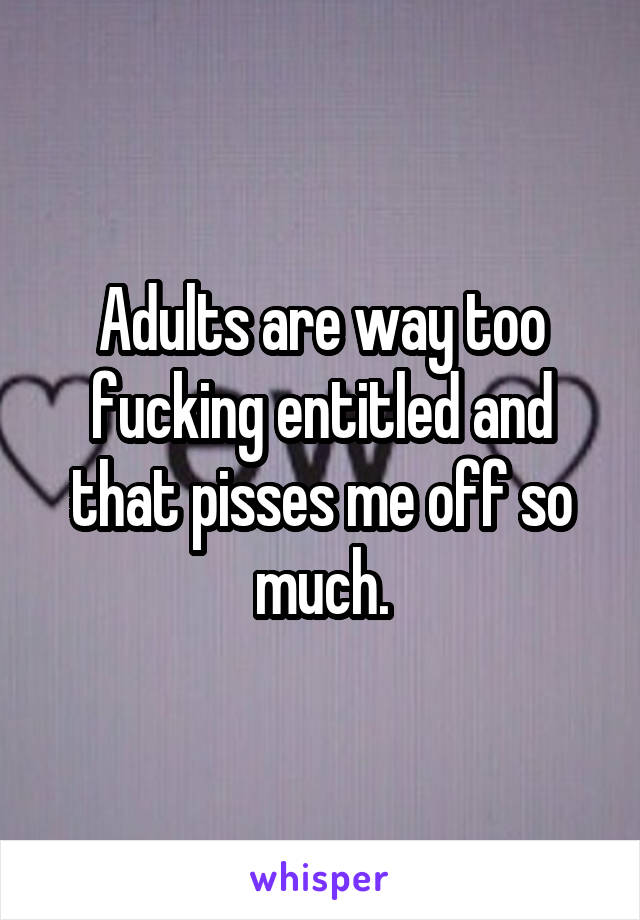 Adults are way too fucking entitled and that pisses me off so much.