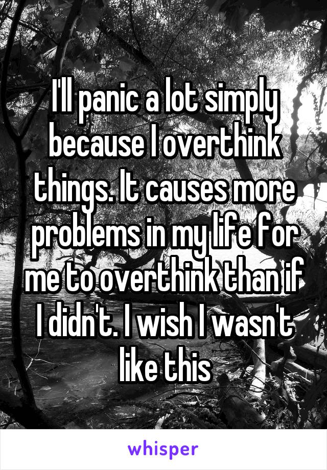 I'll panic a lot simply because I overthink things. It causes more problems in my life for me to overthink than if I didn't. I wish I wasn't like this