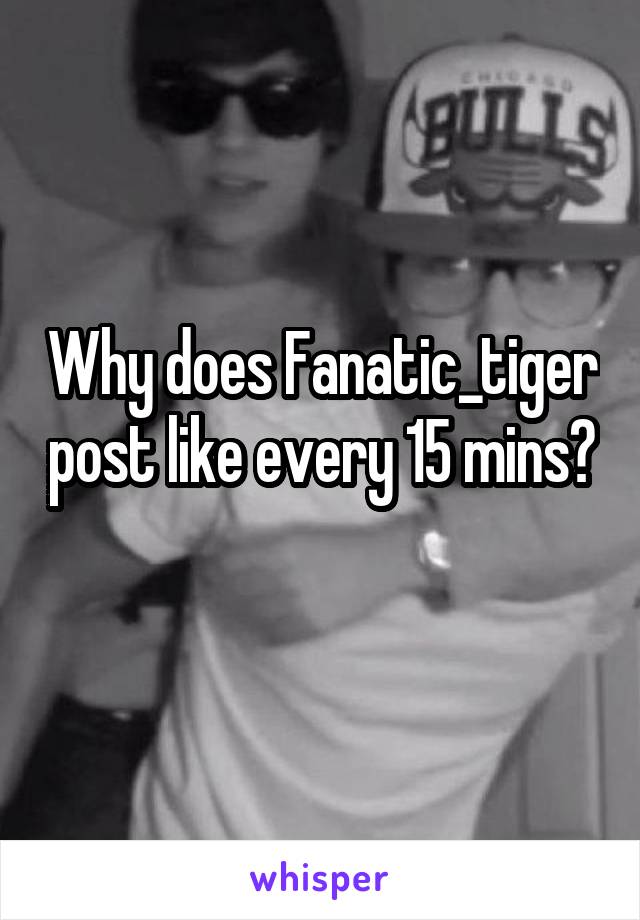 Why does Fanatic_tiger post like every 15 mins? 