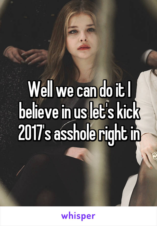 Well we can do it I believe in us let's kick 2017's asshole right in