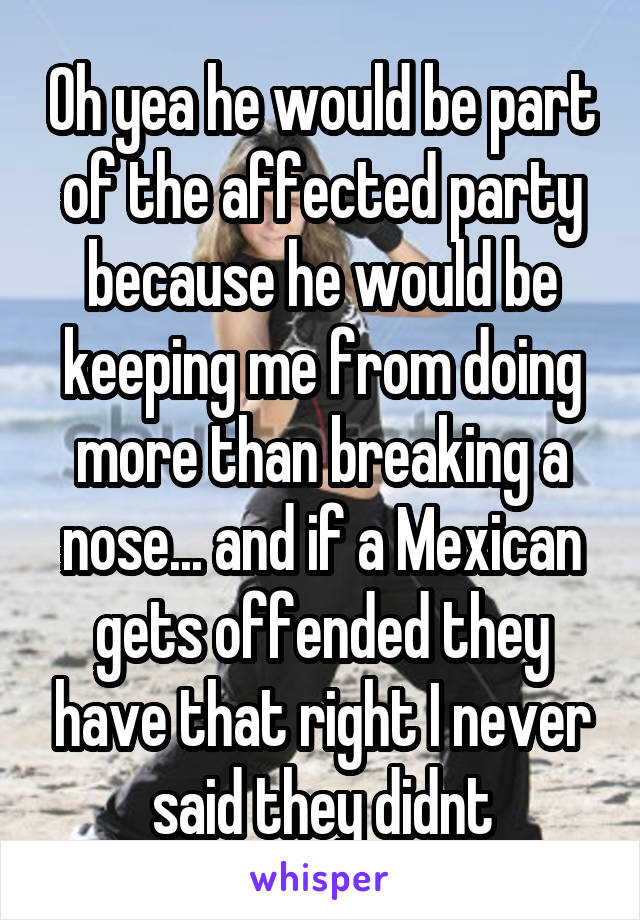 Oh yea he would be part of the affected party because he would be keeping me from doing more than breaking a nose... and if a Mexican gets offended they have that right I never said they didnt