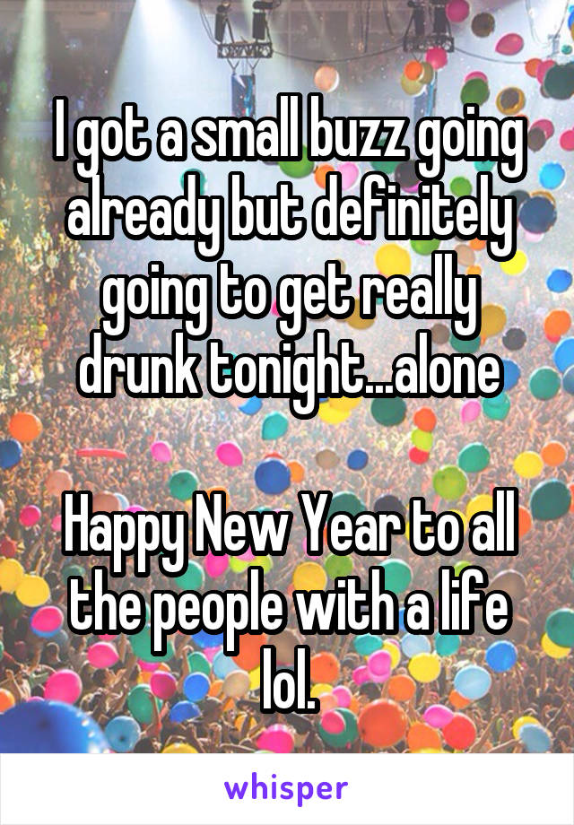 I got a small buzz going already but definitely going to get really drunk tonight...alone

Happy New Year to all the people with a life lol.