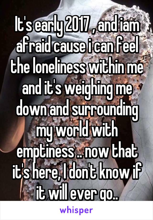 It's early 2017 , and iam afraid cause i can feel the loneliness within me and it's weighing me down and surrounding my world with emptiness .. now that it's here, I don't know if it will ever go..