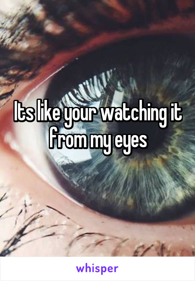 Its like your watching it from my eyes
