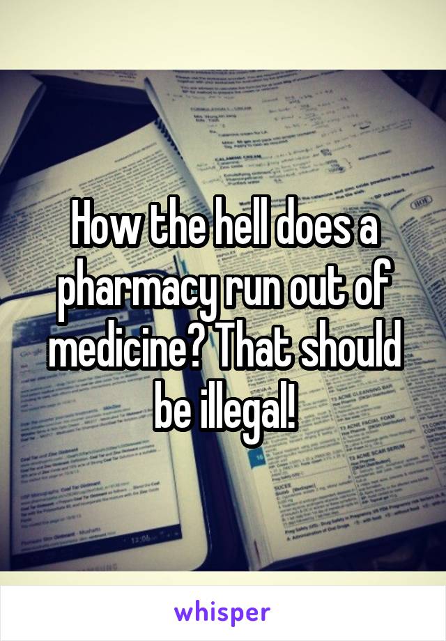 How the hell does a pharmacy run out of medicine? That should be illegal!