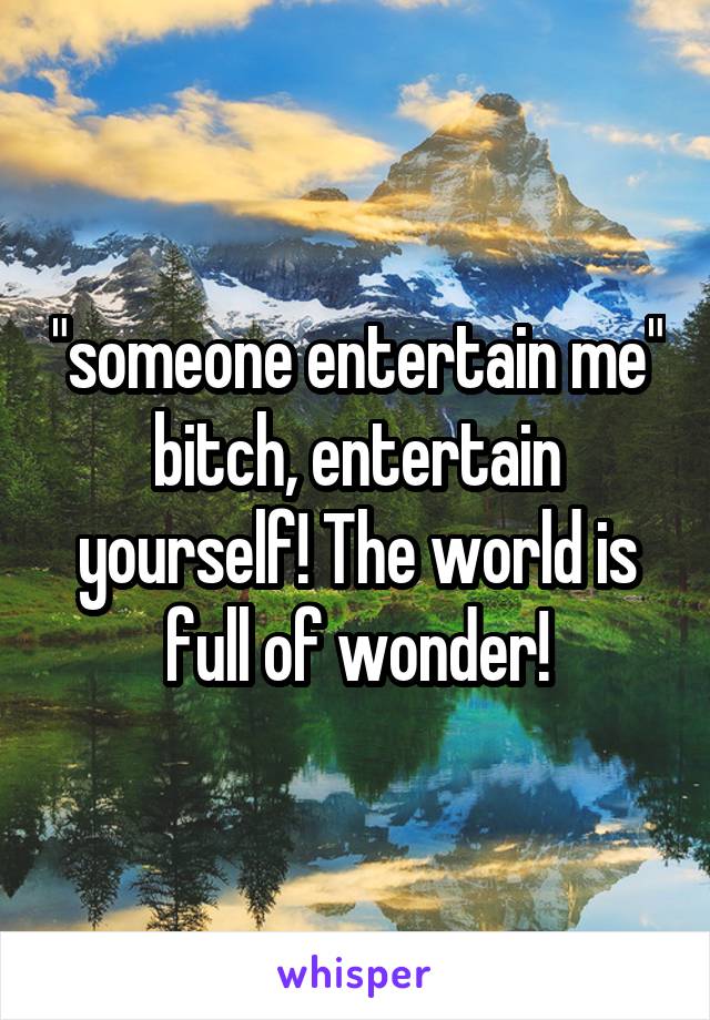 "someone entertain me" bitch, entertain yourself! The world is full of wonder!