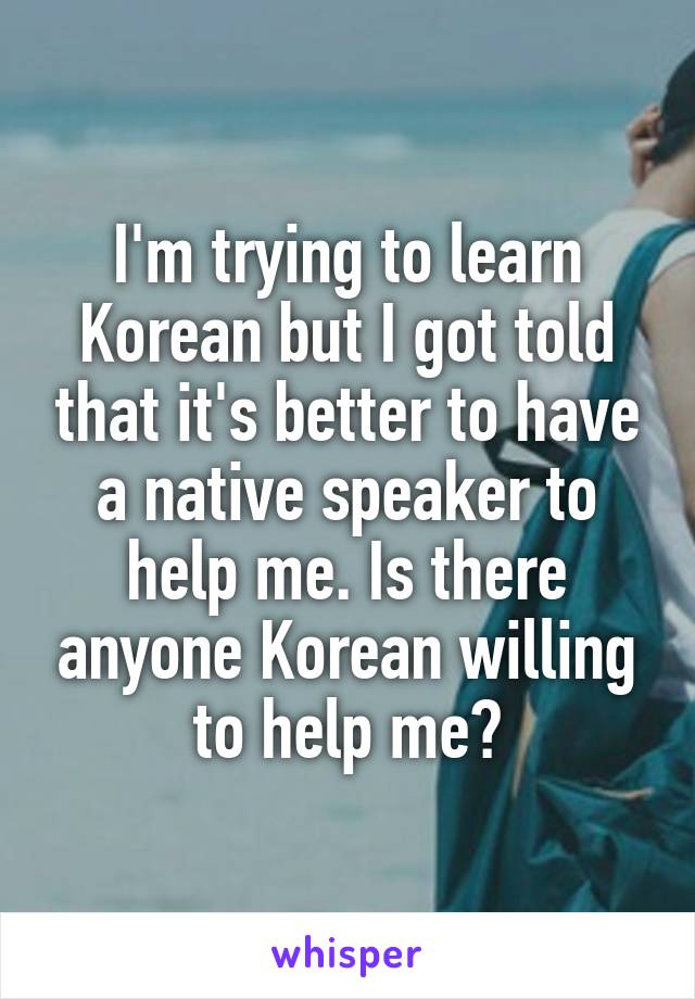 I'm trying to learn Korean but I got told that it's better to have a native speaker to help me. Is there anyone Korean willing to help me?