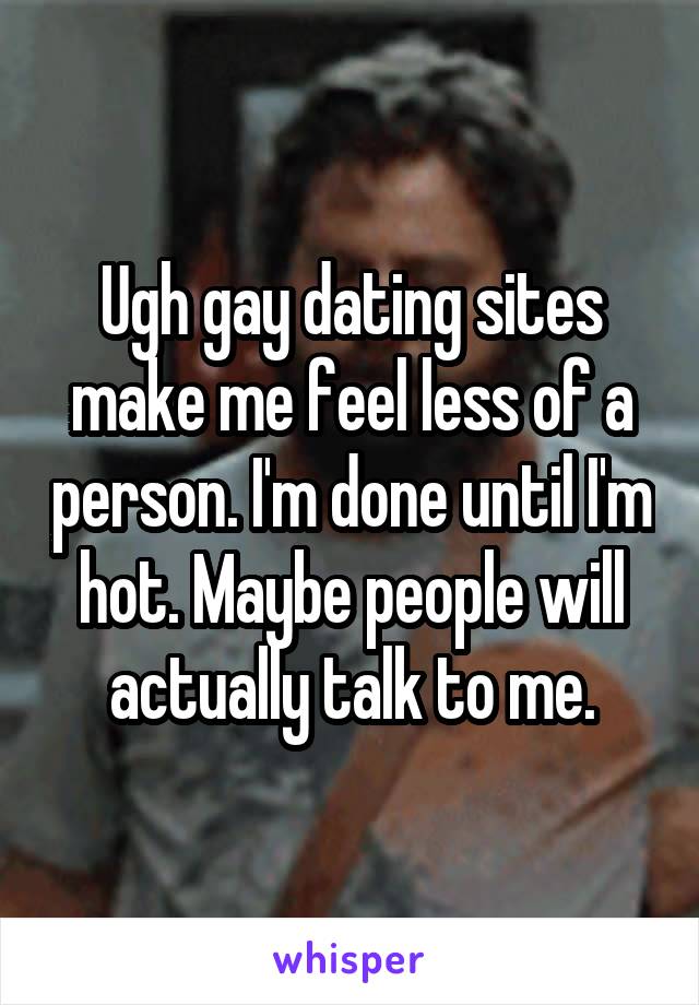 Ugh gay dating sites make me feel less of a person. I'm done until I'm hot. Maybe people will actually talk to me.