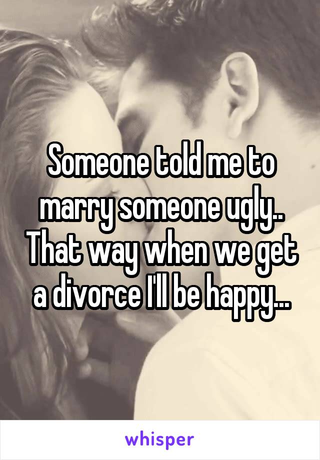 Someone told me to marry someone ugly.. That way when we get a divorce I'll be happy...