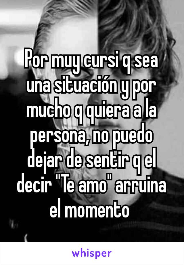 Por muy cursi q sea una situación y por mucho q quiera a la persona, no puedo dejar de sentir q el decir "Te amo" arruina el momento 