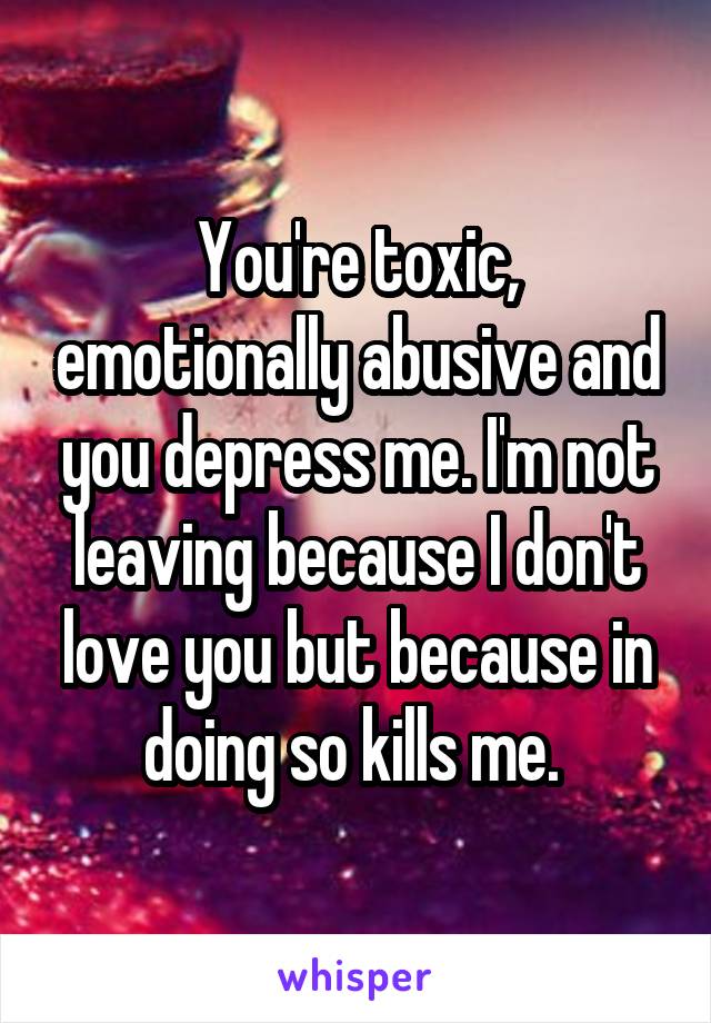 You're toxic, emotionally abusive and you depress me. I'm not leaving because I don't love you but because in doing so kills me. 