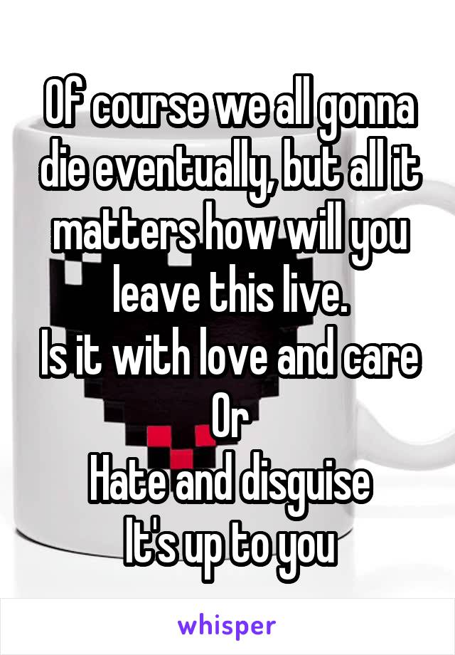 Of course we all gonna die eventually, but all it matters how will you leave this live.
Is it with love and care
Or
Hate and disguise
It's up to you