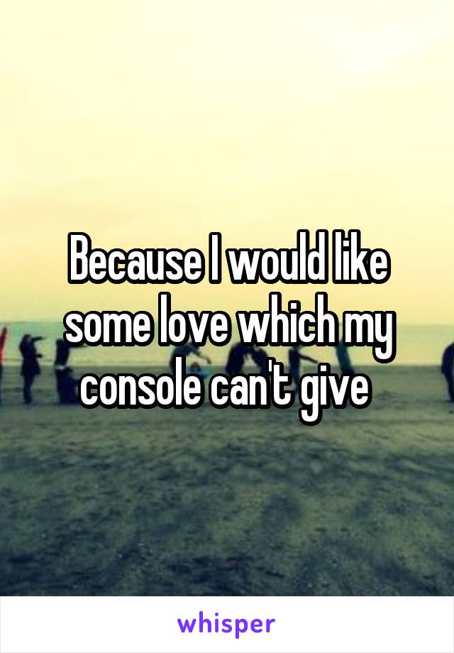 Because I would like some love which my console can't give 