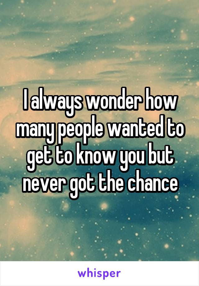 I always wonder how many people wanted to get to know you but never got the chance