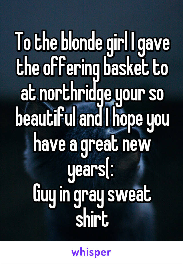 To the blonde girl I gave the offering basket to at northridge your so beautiful and I hope you have a great new years(: 
Guy in gray sweat shirt