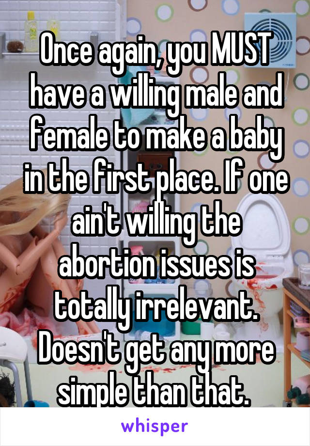 Once again, you MUST have a willing male and female to make a baby in the first place. If one ain't willing the abortion issues is totally irrelevant. Doesn't get any more simple than that. 