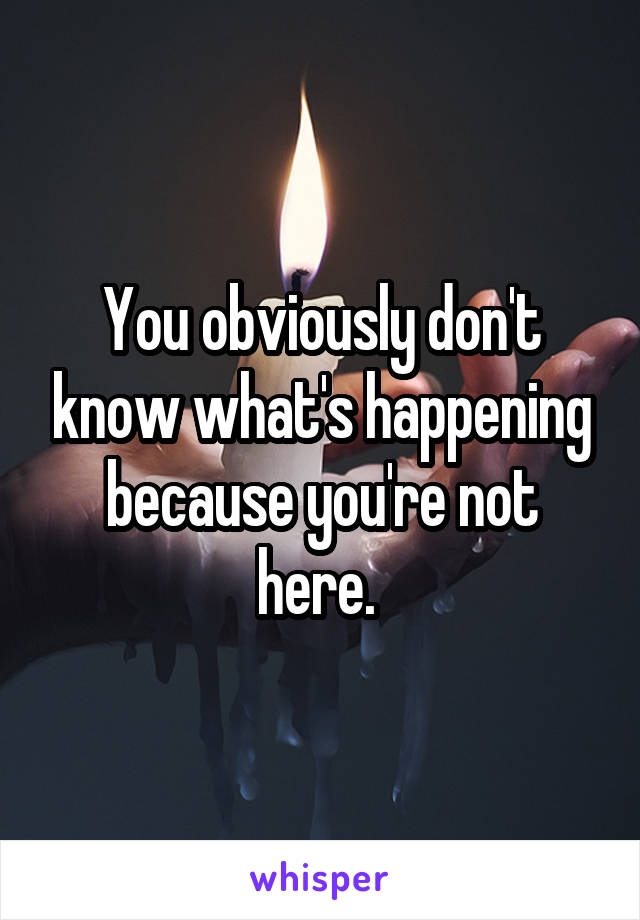 You obviously don't know what's happening because you're not here. 