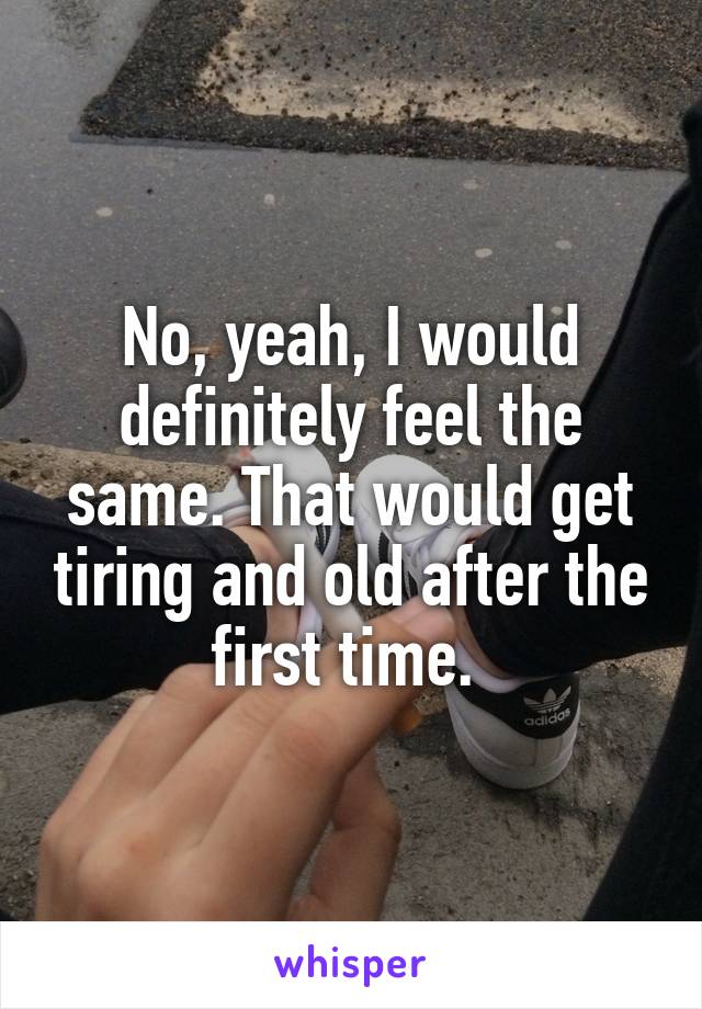 No, yeah, I would definitely feel the same. That would get tiring and old after the first time. 