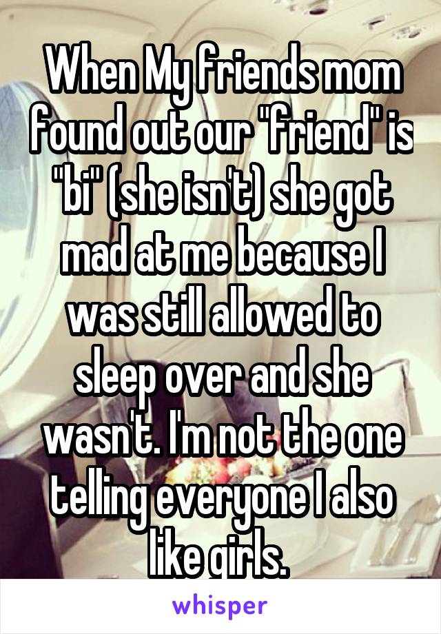 When My friends mom found out our "friend" is "bi" (she isn't) she got mad at me because I was still allowed to sleep over and she wasn't. I'm not the one telling everyone I also like girls. 