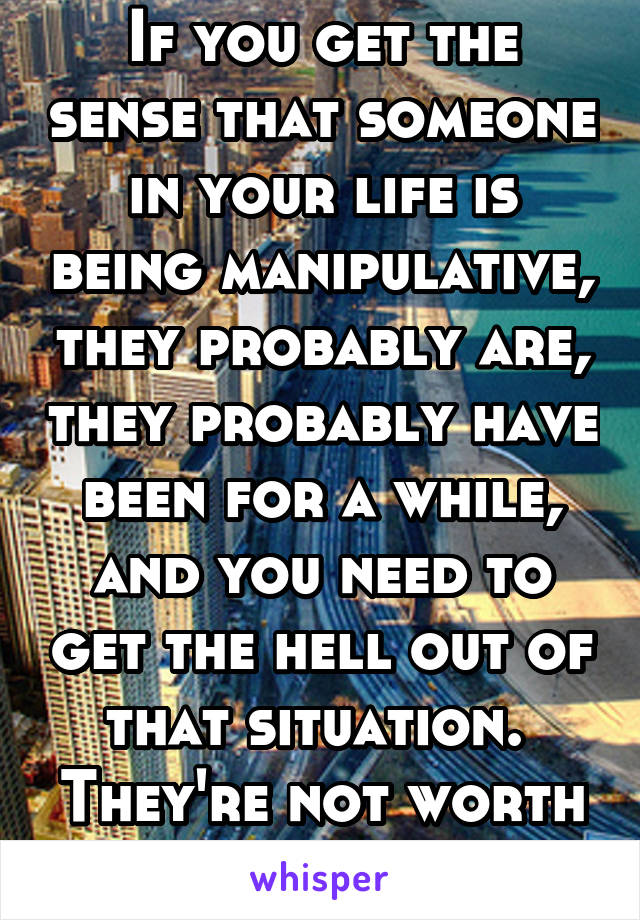 If you get the sense that someone in your life is being manipulative, they probably are, they probably have been for a while, and you need to get the hell out of that situation.  They're not worth it.