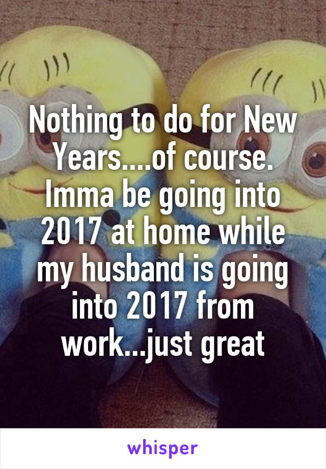 Nothing to do for New Years....of course. Imma be going into 2017 at home while my husband is going into 2017 from work...just great