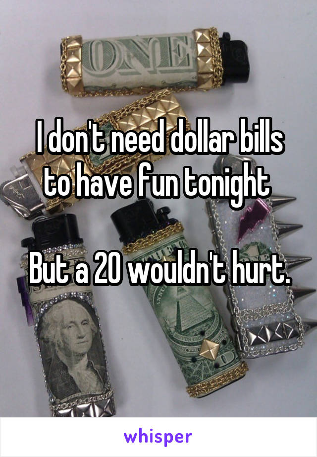 I don't need dollar bills to have fun tonight 

But a 20 wouldn't hurt. 