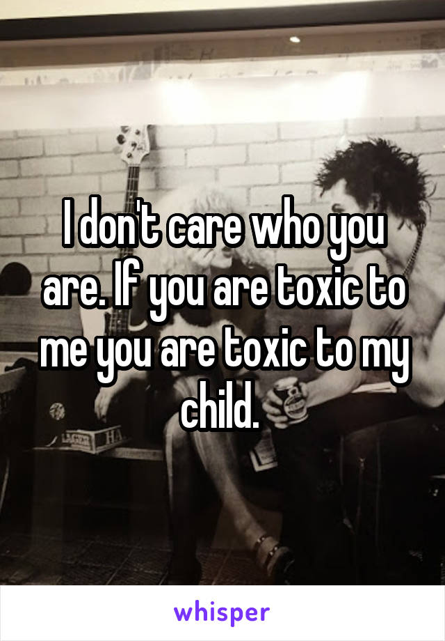 I don't care who you are. If you are toxic to me you are toxic to my child. 