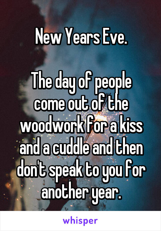 New Years Eve.

The day of people come out of the woodwork for a kiss and a cuddle and then don't speak to you for another year.