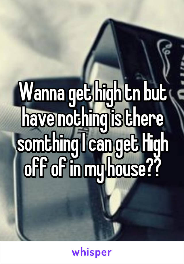 Wanna get high tn but have nothing is there somthing I can get High off of in my house??