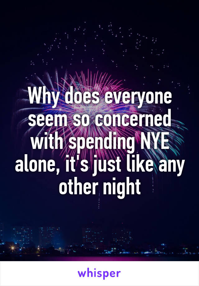 Why does everyone seem so concerned with spending NYE alone, it's just like any other night