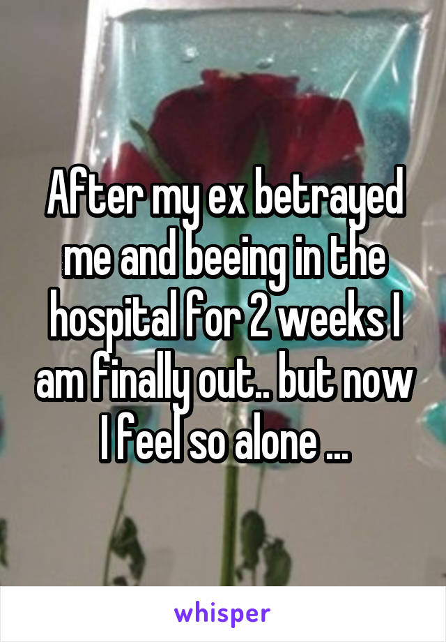 After my ex betrayed me and beeing in the hospital for 2 weeks I am finally out.. but now I feel so alone ...