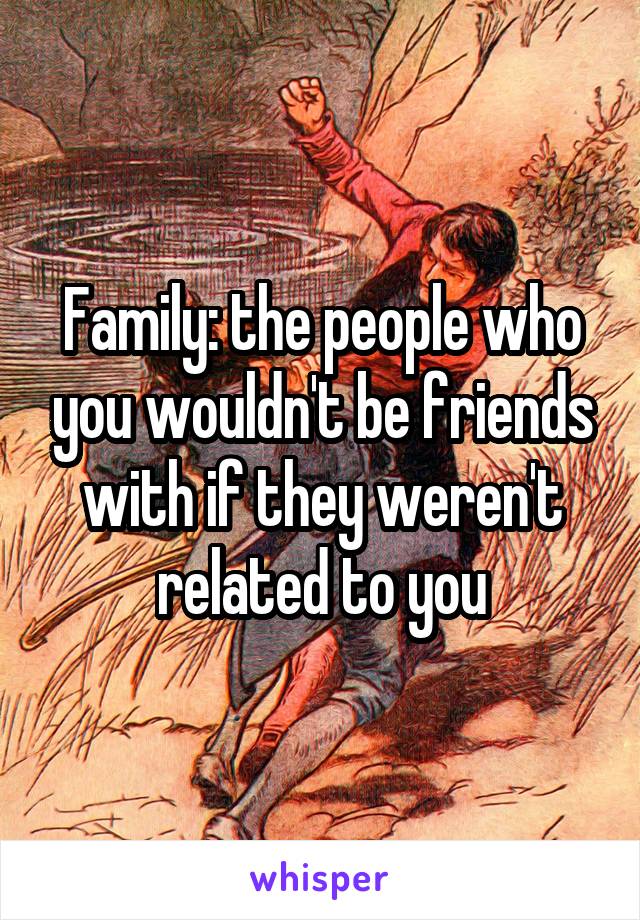 Family: the people who you wouldn't be friends with if they weren't related to you