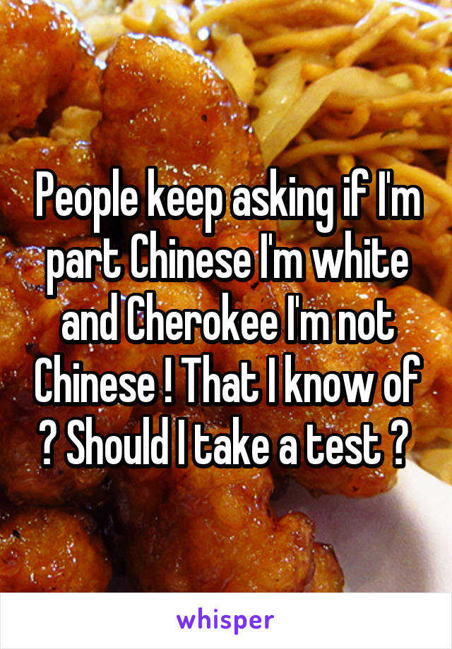 People keep asking if I'm part Chinese I'm white and Cherokee I'm not Chinese ! That I know of ? Should I take a test ? 