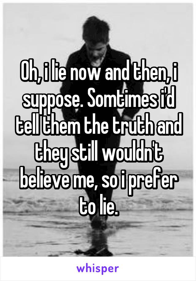 Oh, i lie now and then, i suppose. Somtimes i'd tell them the truth and they still wouldn't believe me, so i prefer to lie.