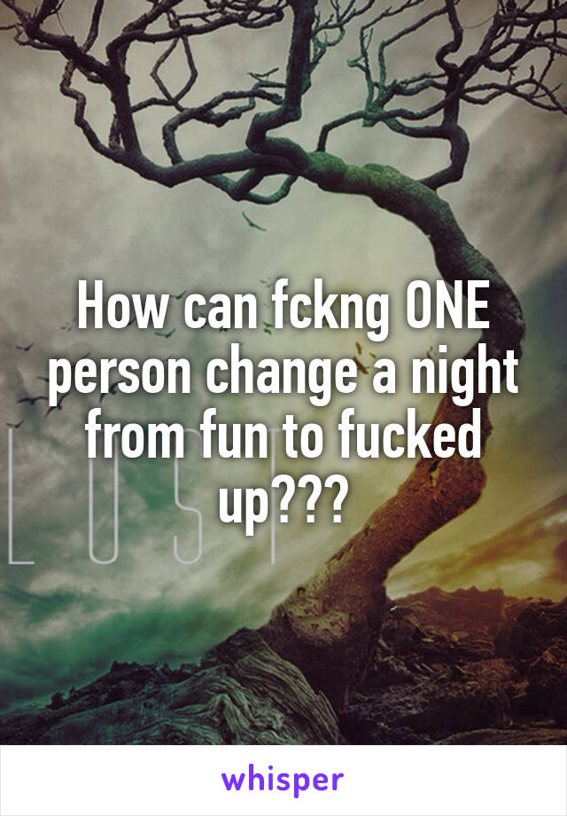 How can fckng ONE person change a night from fun to fucked up???