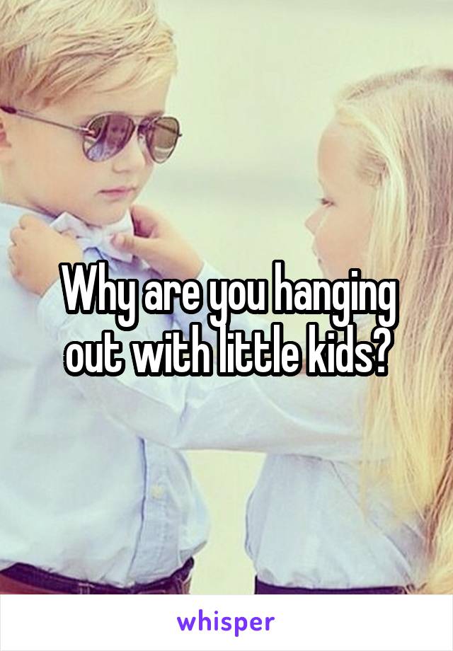 Why are you hanging out with little kids?