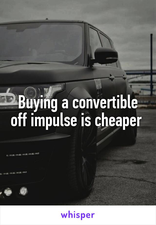 Buying a convertible off impulse is cheaper 