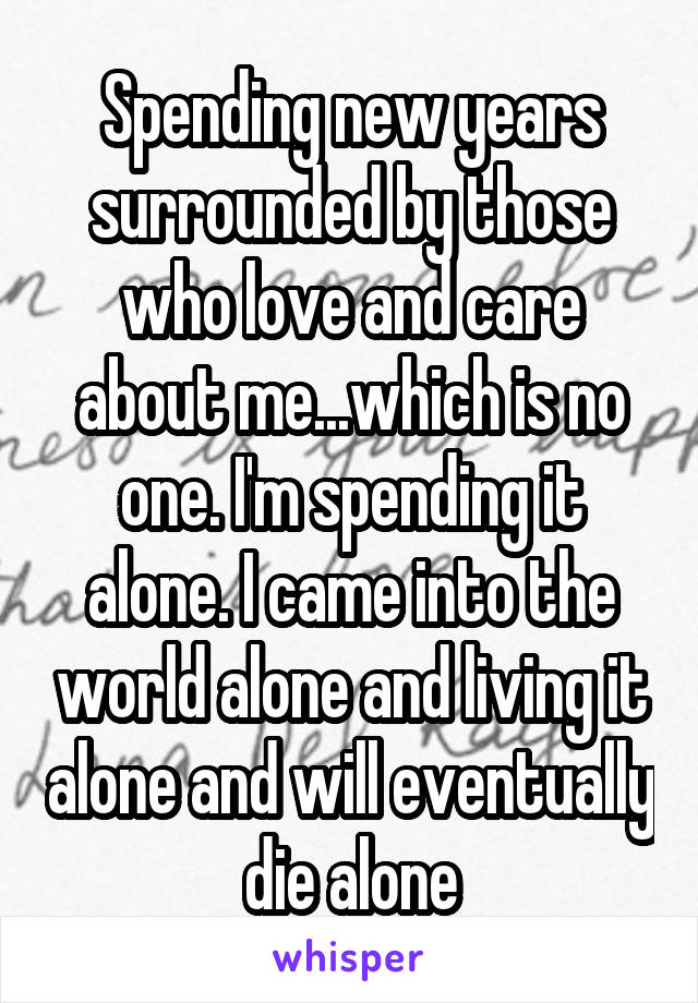 Spending new years surrounded by those who love and care about me...which is no one. I'm spending it alone. I came into the world alone and living it alone and will eventually die alone