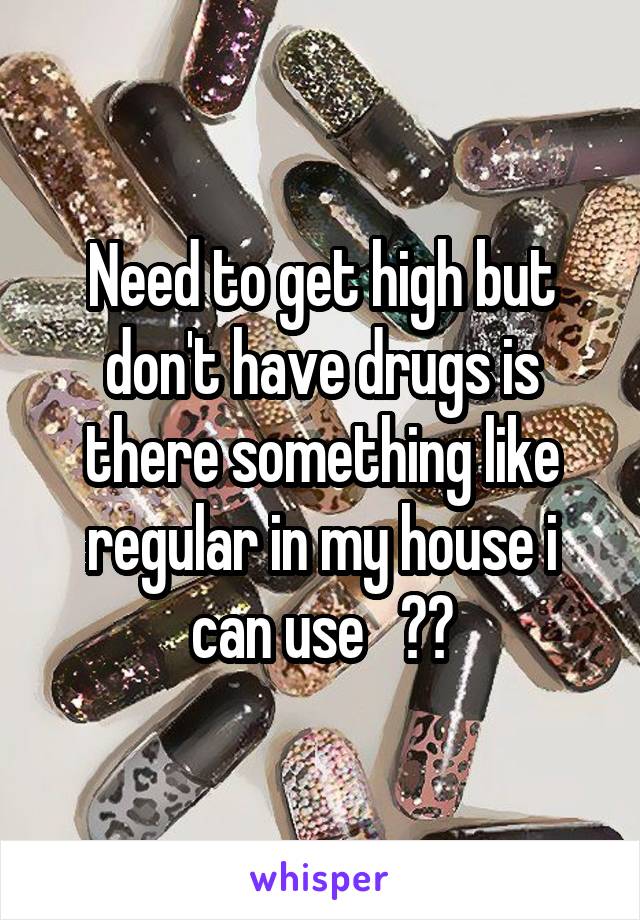 Need to get high but don't have drugs is there something like regular in my house i can use   ??