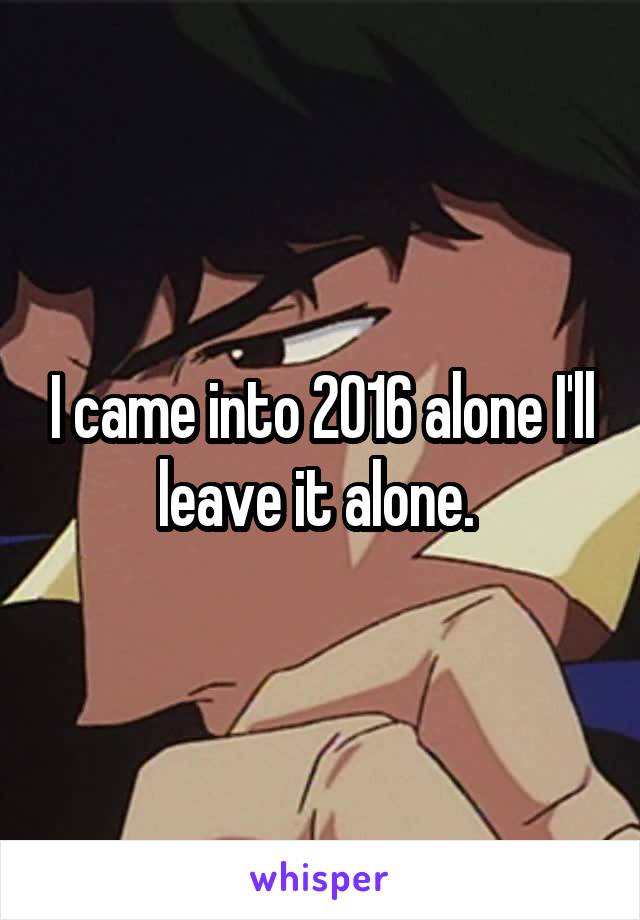 I came into 2016 alone I'll leave it alone. 