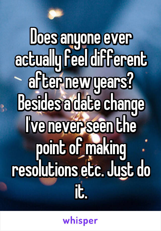 Does anyone ever actually feel different after new years? Besides a date change I've never seen the point of making resolutions etc. Just do it.