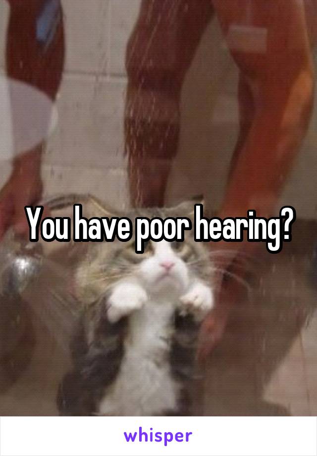 You have poor hearing?