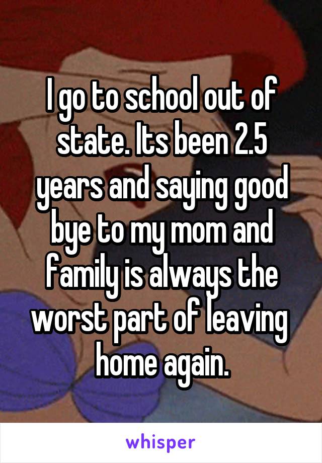 I go to school out of state. Its been 2.5 years and saying good bye to my mom and family is always the worst part of leaving  home again.