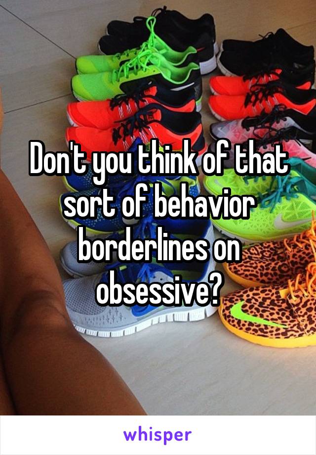 Don't you think of that sort of behavior borderlines on obsessive?