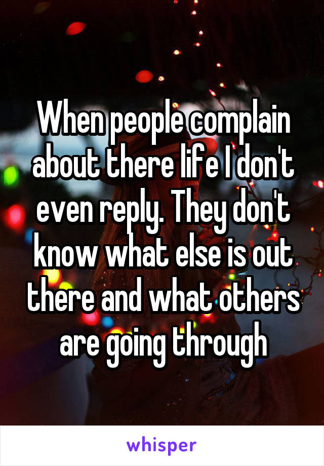 When people complain about there life I don't even reply. They don't know what else is out there and what others are going through