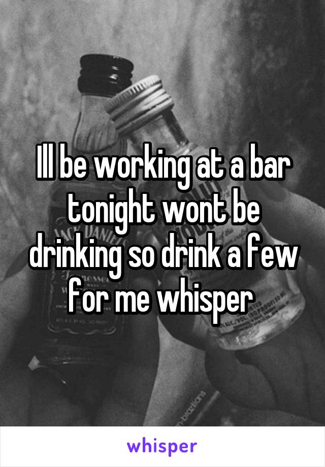 Ill be working at a bar tonight wont be drinking so drink a few for me whisper 