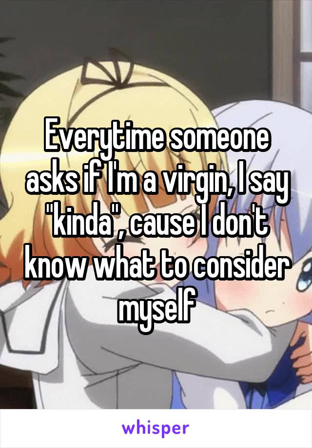 Everytime someone asks if I'm a virgin, I say "kinda", cause I don't know what to consider myself